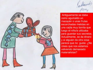 Antiguamente se daba como aguinaldo un mazapán o unas frutas escarchadas metidas en una cajita muy bonita que luego el niño/a utilizaba para guardar sus secretos. Actualmente, se da dinero y si alguien da otra cosa parece que no  gusta .¿No crees que nos estamos volviendo demasiado materialistas? 