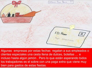 Algunas  empresas por estas fechas  regalan a sus empleados o clientes especiales una cesta llena de dulces, botellas … e incluso hasta algún jamón . Pero lo que están esperando todos los trabajadores es el sobre con una paga extra que viene muy bien para gastos de estas fiestas. 