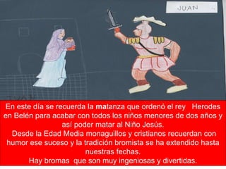 En este día se recuerda la  ma tanza que ordenó el rey  Herodes en Belén para acabar con todos los niños menores de dos años y así poder matar al Niño Jesús. Desde la Edad Media monaguillos y cristianos recuerdan con humor ese suceso y la tradición bromista se ha extendido hasta nuestras fechas. Hay bromas  que son muy ingeniosas y divertidas. 