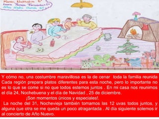 Y cómo no, una costumbre maravillosa es la de cenar  toda la familia reunida Cada región prepara platos diferentes para esta noche, pero lo importante no es lo que se come si no que todos estemos juntos . En mi casa nos reunimos el día 24, Nochebuena y el día de Navidad , 25 de diciembre. ¡Son momentos únicos y especiales!. La noche del 31, Nochevieja también tomamos las 12 uvas todos juntos, y alguna que otra se me queda un poco atragantada . Al día siguiente solemos ir al concierto de Año Nuevo. 