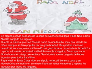 En algunas casas después de la cena de Nochebuena llega  Papa Noel o San Nicolás cargado de regalos. Cuenta la historia que San Nicolás nació en una familia  muy rica, desde su niñez siempre se hizo popular por su gran bondad. Sus padres murieron cuando él era muy joven y él heredó una gran fortuna ; esta fortuna la dedicó a  ayudar a los más necesitados dándoles muchos regalos. Dicen que cada Nochebuena el milagro se repite y  San Nicolás vuelve cargado de lindos juguetes para todos los niños- Papa Noel  o Santa Claus vive  en el polo norte ,allí tiene su casa y en Nochebuena se monta en su trineo tirado por renos voladores y reparte los juguetes por todos los hogares.  