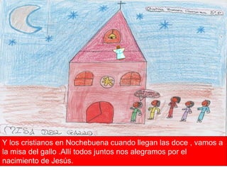 Y los cristianos en Nochebuena cuando llegan las doce , vamos a la misa del gallo .Allí todos juntos nos alegramos por el nacimiento de Jesús.  