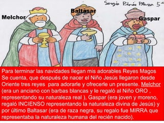 Melchor Gaspar Baltasar Para terminar las navidades llegan mis adorables Reyes Magos Se cuenta, que después de nacer el Niño Jesús llegaron desde Oriente tres reyes  para adorarle y ofrecerle un presente.  Melchor  (era un anciano con barbas blancas y le regaló al Niño ORO , representando su naturaleza real ), Gaspar (era joven y moreno, regaló INCIENSO representando la naturaleza divina de Jesús) y por último Baltasar (era de raza negra, su regalo fue MIRRA que representaba la naturaleza humana del recién nacido). 