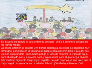 En España se adoptó la costumbre de celebrar  el día 6 de enero la fiesta de los Reyes Magos. La noche anterior se celebra una bonita cabalgata, los niños se acuestan muy temprano, poniendo en la ventana un zapato para advertir al Rey que ahí hay un niño esperándole .Yo también pongo al lado de mi árbol un vaso de agua para el camello por si estuviera seco y algún dulce para el que tenga hambre. A la mañana siguiente tengo algún regalito, no pido muchos ya que creo que el mejor regalo es pasar unas navidades felices. ¿Verdad que llevo razón? 