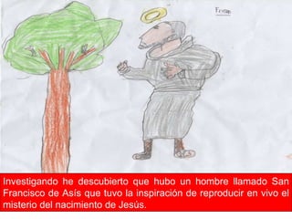 Investigando he descubierto que hubo un hombre llamado San Francisco de Asís que tuvo la inspiración de reproducir en vivo el misterio del nacimiento de Jesús. 