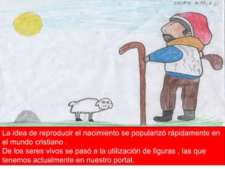 La idea de reproducir el nacimiento se popularizó rápidamente en el mundo cristiano . De los seres vivos se pasó a la utilización de figuras , las que tenemos actualmente en nuestro portal. 