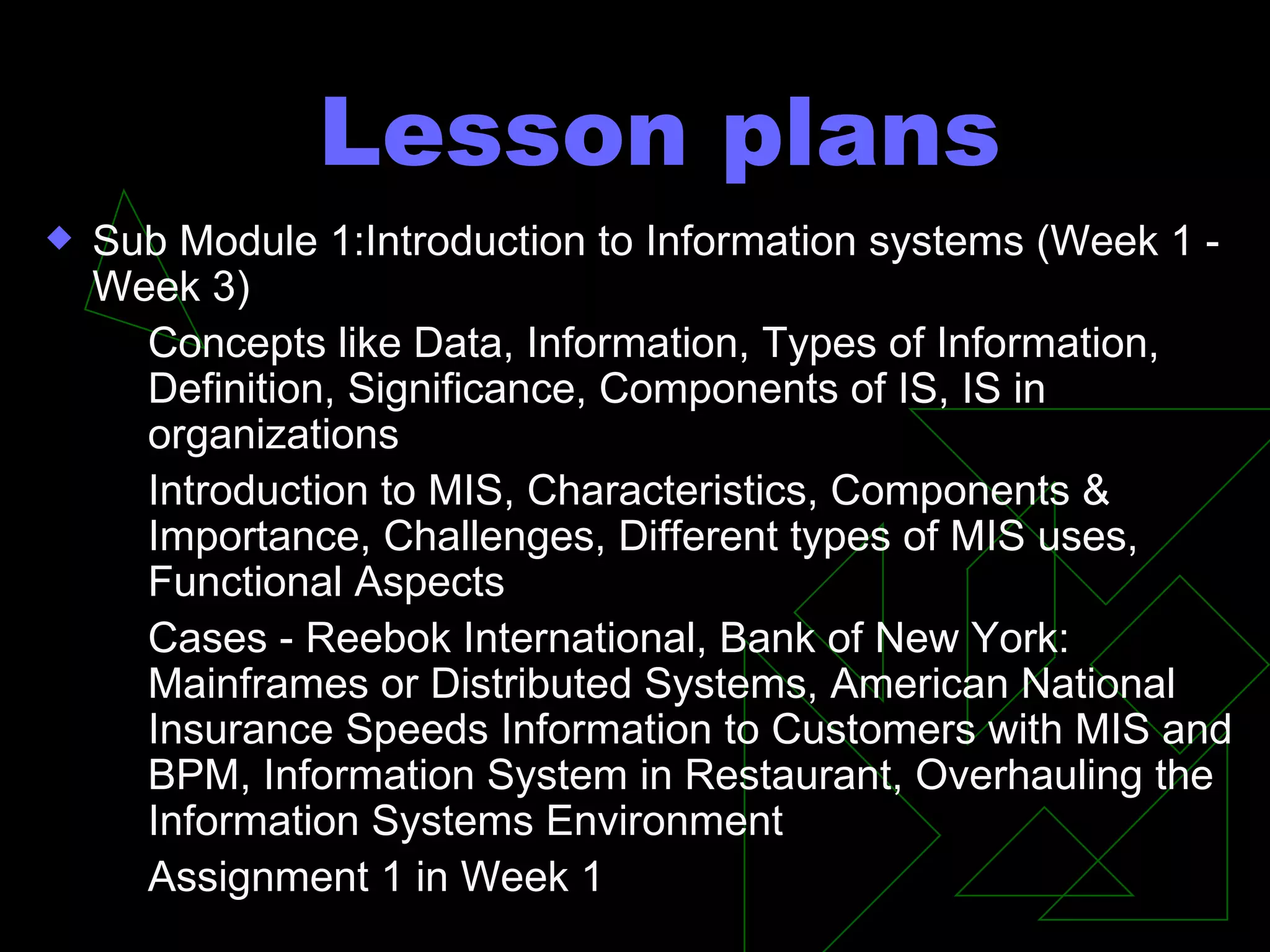Lesson plans Sub Module 1:Introduction to Information systems (Week 1 - Week 3) Concepts like Data, Information, Types of Information, Definition, Significance, Components of IS, IS in organizations Introduction to MIS, Characteristics, Components & Importance, Challenges, Different types of MIS uses, Functional Aspects Cases - Reebok International, Bank of New York: Mainframes or Distributed Systems, American National Insurance Speeds Information to Customers with MIS and BPM, Information System in Restaurant, Overhauling the Information Systems Environment Assignment 1 in Week 1 