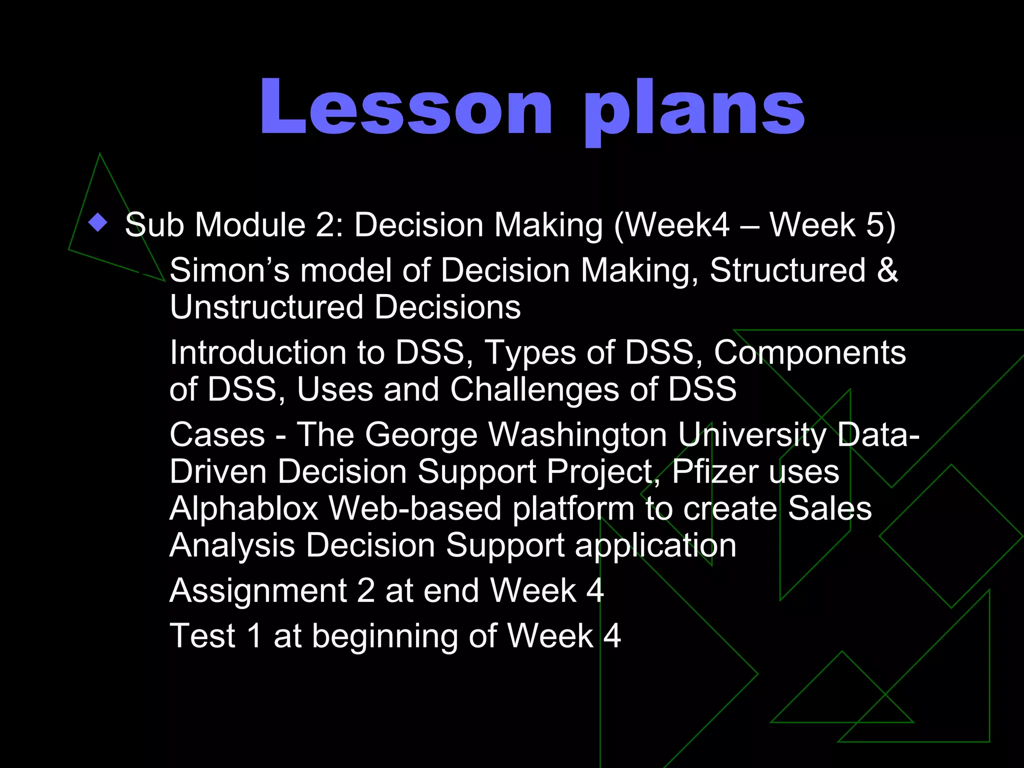 Lesson plans Sub Module 2: Decision Making (Week4 – Week 5) Simon’s model of Decision Making, Structured & Unstructured Decisions Introduction to DSS, Types of DSS, Components of DSS, Uses and Challenges of DSS Cases - The George Washington University Data-Driven Decision Support Project, Pfizer uses Alphablox Web-based platform to create Sales Analysis Decision Support application Assignment 2 at end Week 4 Test 1 at beginning of Week 4 