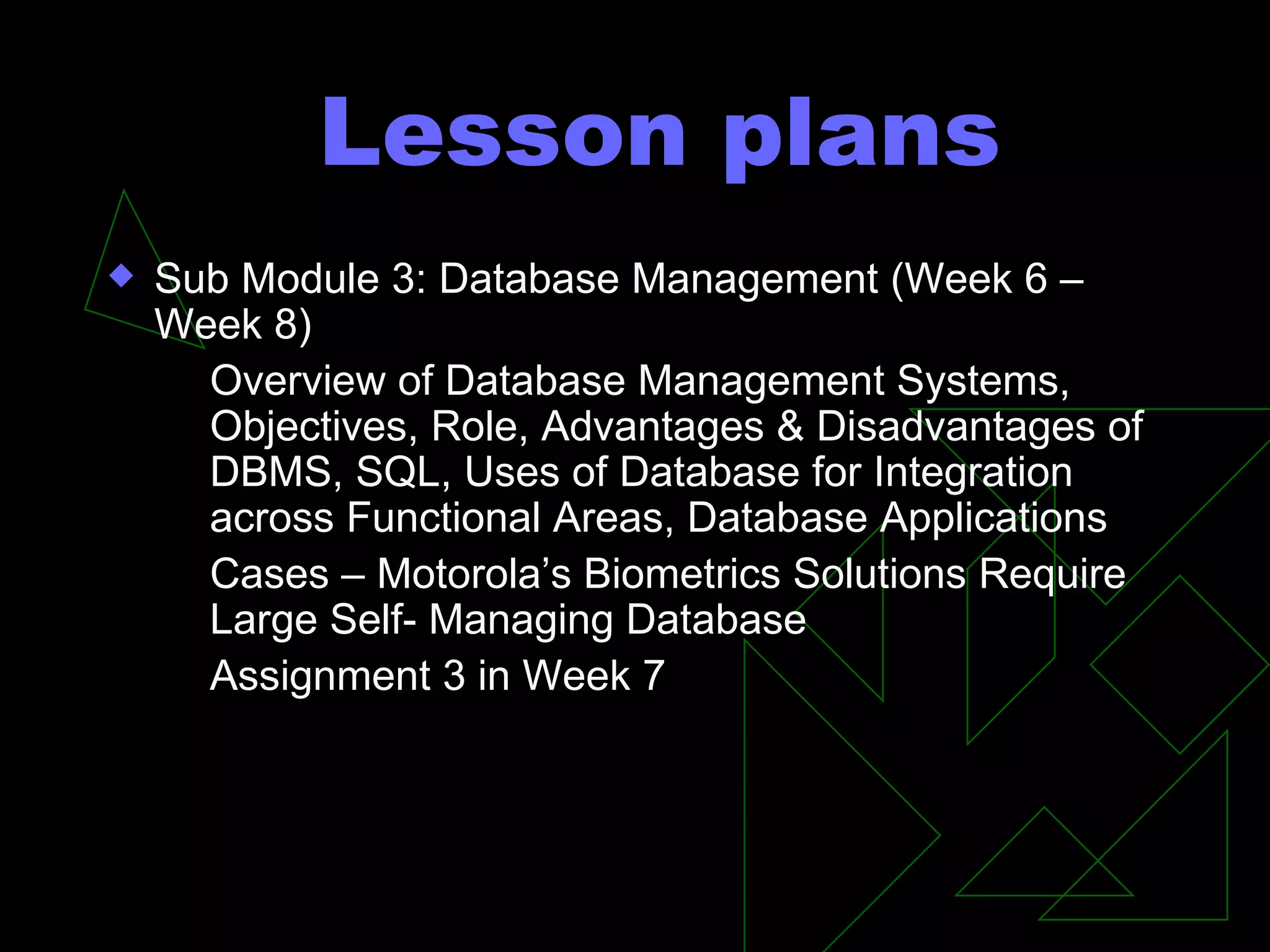 Lesson plans Sub Module 3: Database Management (Week 6 –Week 8) Overview of Database Management Systems, Objectives, Role, Advantages & Disadvantages of DBMS, SQL, Uses of Database for Integration across Functional Areas, Database Applications Cases – Motorola’s Biometrics Solutions Require Large Self- Managing Database Assignment 3 in Week 7 