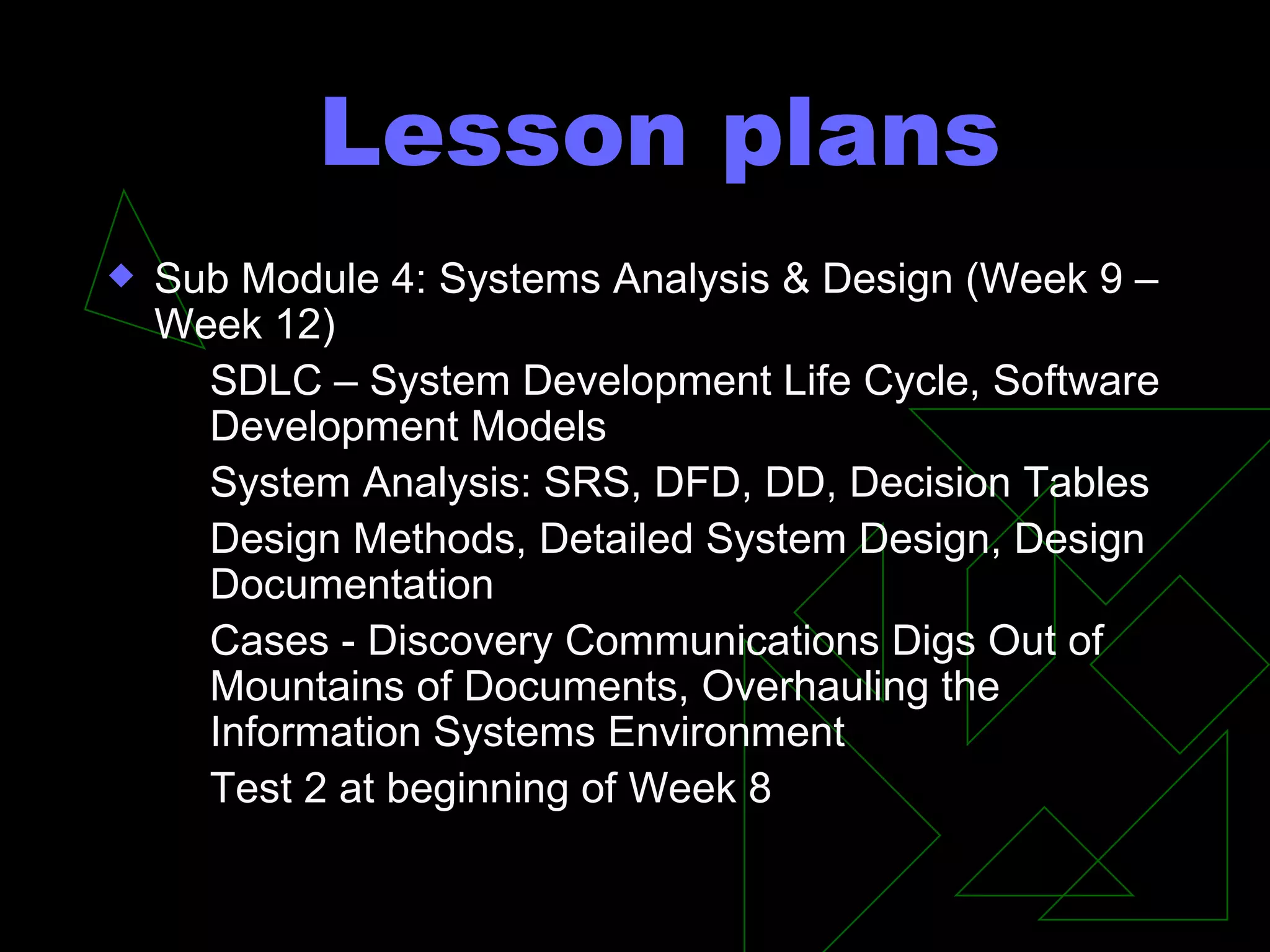 Lesson plans Sub Module 4: Systems Analysis & Design (Week 9 – Week 12) SDLC – System Development Life Cycle, Software Development Models System Analysis: SRS, DFD, DD, Decision Tables Design Methods, Detailed System Design, Design Documentation Cases - Discovery Communications Digs Out of Mountains of Documents, Overhauling the Information Systems Environment  Test 2 at beginning of Week 8 