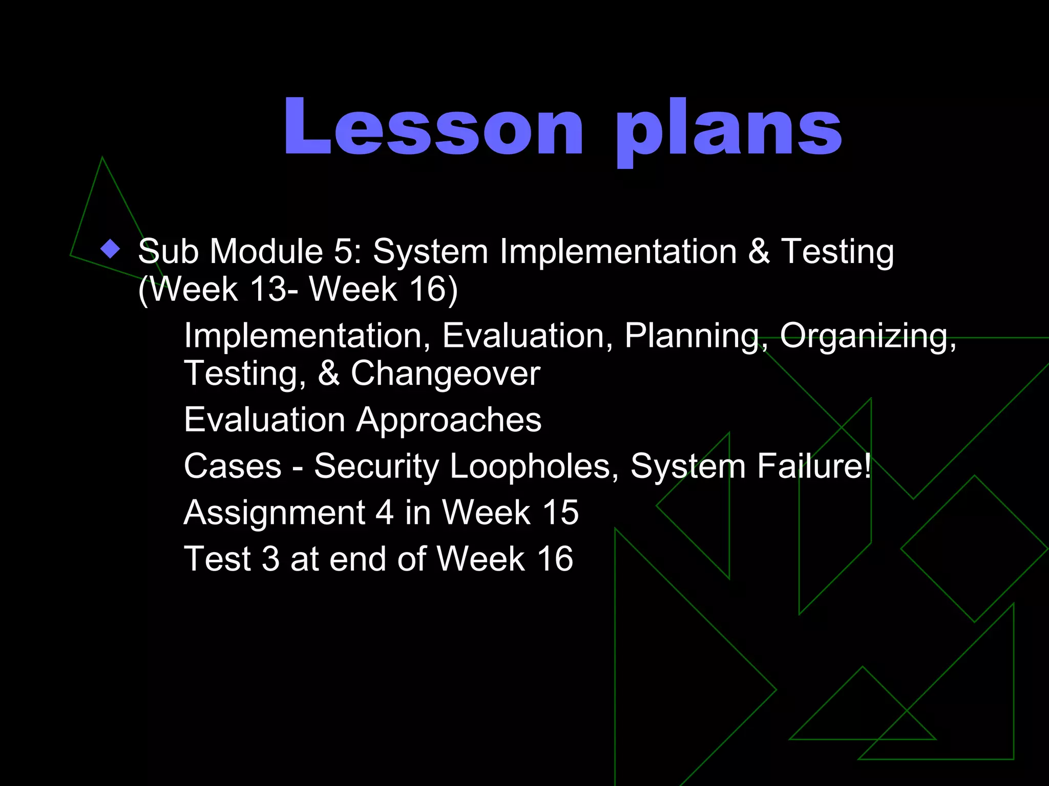 Lesson plans Sub Module 5: System Implementation & Testing (Week 13- Week 16) Implementation, Evaluation, Planning, Organizing, Testing, & Changeover Evaluation Approaches Cases - Security Loopholes, System Failure! Assignment 4 in Week 15 Test 3 at end of Week 16 