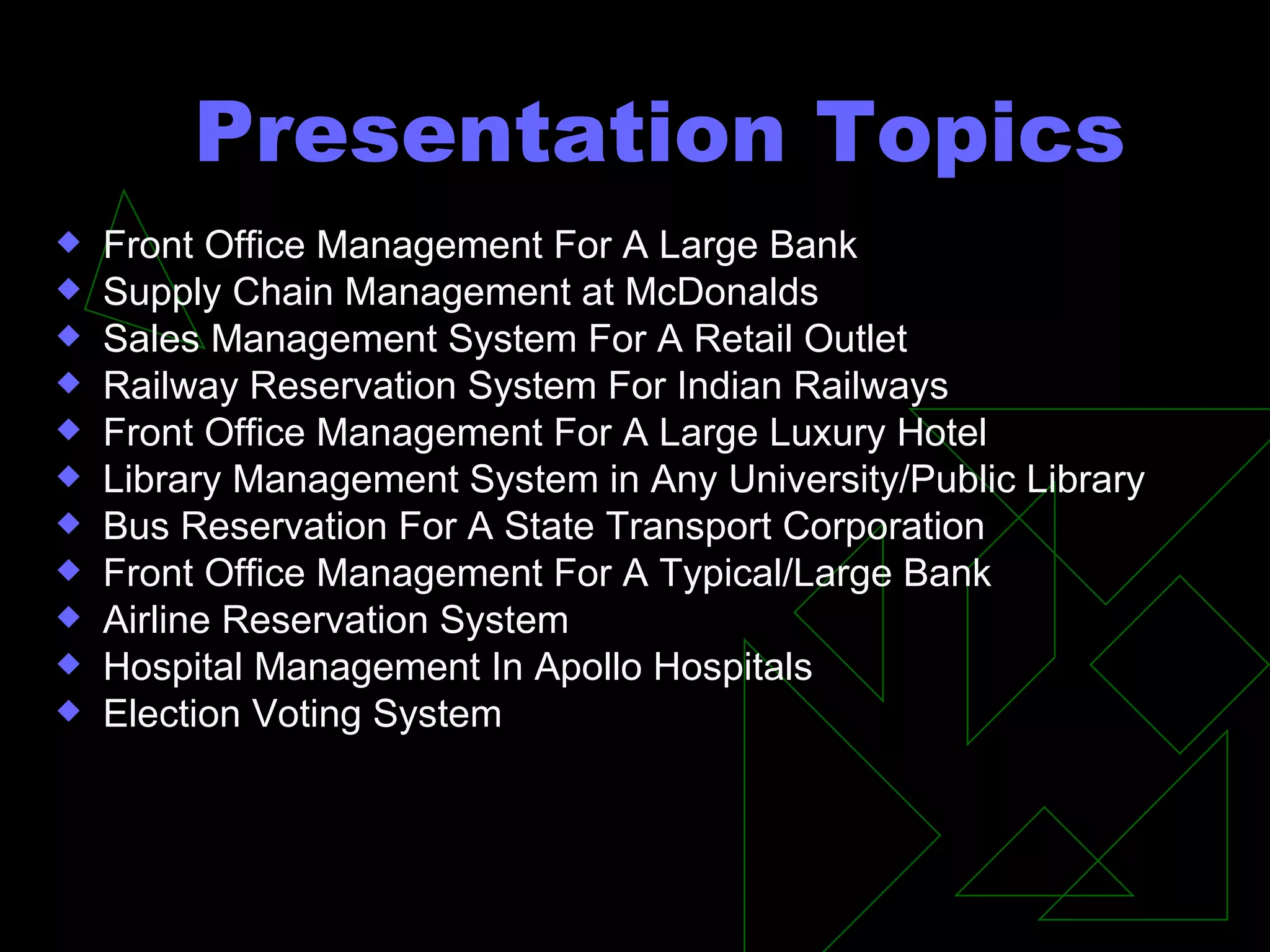 Presentation Topics Front Office Management For A Large Bank Supply Chain Management at McDonalds Sales Management System For A Retail Outlet Railway Reservation System For Indian Railways Front Office Management For A Large Luxury Hotel Library Management System in Any University/Public Library Bus Reservation For A State Transport Corporation Front Office Management For A Typical/Large Bank Airline Reservation System  Hospital Management In Apollo Hospitals Election Voting System 