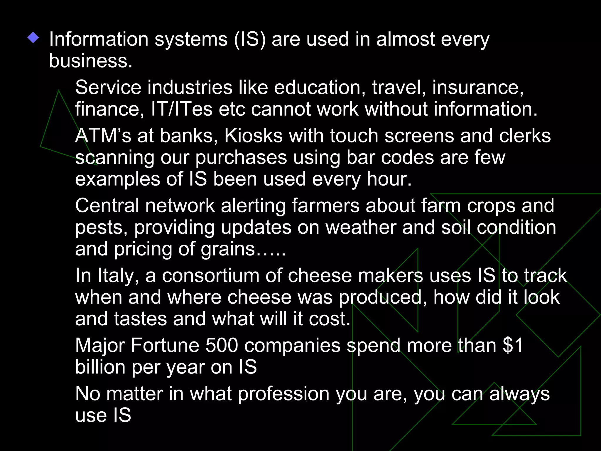 Information systems (IS) are used in almost every business. Service industries like education, travel, insurance, finance, IT/ITes etc cannot work without information. ATM’s at banks, Kiosks with touch screens and clerks scanning our purchases using bar codes are few examples of IS been used every hour. Central network alerting farmers about farm crops and pests, providing updates on weather and soil condition and pricing of grains….. In Italy, a consortium of cheese makers uses IS to track when and where cheese was produced, how did it look and tastes and what will it cost. Major Fortune 500 companies spend more than $1 billion per year on IS No matter in what profession you are, you can always use IS 