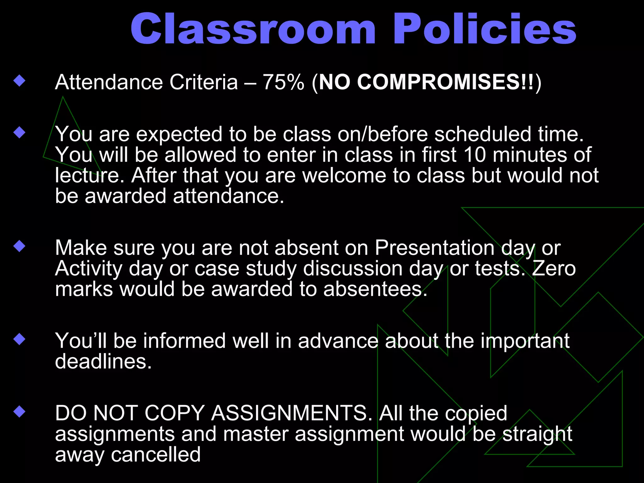 Classroom Policies Attendance Criteria – 75% ( NO COMPROMISES!! ) You are expected to be class on/before scheduled time. You will be allowed to enter in class in first 10 minutes of lecture. After that you are welcome to class but would not be awarded attendance.  Make sure you are not absent on Presentation day or Activity day or case study discussion day or tests. Zero marks would be awarded to absentees.  You’ll be informed well in advance about the important deadlines. DO NOT COPY ASSIGNMENTS. All the copied assignments and master assignment would be straight away cancelled  