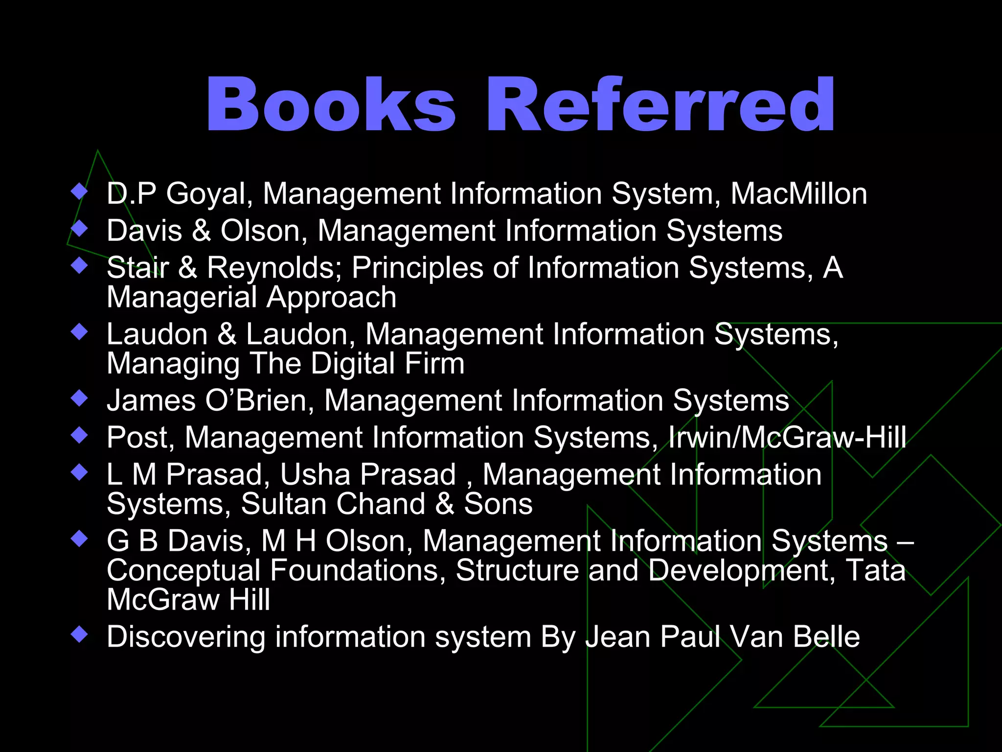 Books Referred D.P Goyal, Management Information System, MacMillon Davis & Olson, Management Information Systems Stair & Reynolds; Principles of Information Systems, A Managerial Approach Laudon & Laudon, Management Information Systems, Managing The Digital Firm James O’Brien, Management Information Systems Post, Management Information Systems, Irwin/McGraw-Hill  L M Prasad, Usha Prasad , Management Information Systems, Sultan Chand & Sons G B Davis, M H Olson, Management Information Systems – Conceptual Foundations, Structure and Development, Tata McGraw Hill Discovering information system By Jean Paul Van Belle  