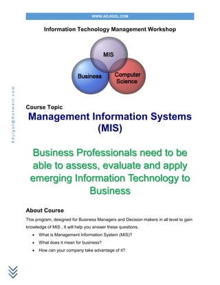 WWW.ADJIGOL.COM
Adjigol@Hotmail.com
Information Technology Management Workshop
Course Topic
Management Information Systems
(MIS)
Business Professionals need to be
able to assess, evaluate and apply
emerging Information Technology to
Business
About Course
This program, designed for Business Managers and Decision makers in all level to gain
knowledge of MIS , It will help you answer these questions.
 What is Management Information System (MIS)?
 What does it mean for business?
 How can your company take advantage of it?
 