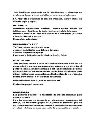 5.2. Manifiesta autonomía en la planificación y ejecución de
acciones y tareas y tiene iniciativa en la toma de decisiones.
5.4. Presenta los trabajos de manera ordenada, clara y limpia, en
soporte papel y digital.
RECURSOS
Materiales: ordenadores portátiles, pizarra digital, tablets y/o
teléfonos móviles; libros de texto; láminas del ciclo del agua…
Humanos: maestro del área de Ciencias de la Naturaleza, y Cultura
y Práctica Digital; y padres.
Espaciales: aula-clase.
HERRAMIENTAS TIC
YouTube: vídeos del ciclo del agua.
Juegos y actividades web del ciclo del agua.
Scratch: programación juego.
Programas o Aplicaciones de dibujo o diseño: Paint.
EVALUACIÓN
· Este proyecto llevará a cabo una evaluación inicial, para ver los
conocimientos previos que poseen los alumnos y así detectar el
punto de partida, también se llevará a cabo una evaluación continua
para ver cómo se van desarrollando las distintas actividades y por
último, realizaremos una evaluación final evaluando los productos
finales. Para evaluar a los alumnos utilizamos:
Rúbricas: expresión oral, uso de recursos, etc.
Evaluación grupal: asamblea.
ORGANIZACIÓN
Las primeras sesiones se realizarán de manera individual para
conocer Scratch .
Para las sesiones de búsqueda de información, elaboración del
trabajo, se realizaran grupos de 4 personas formados por: un
portavoz, un responsable de organizar la presentación, responsable
del diseño del juego y un responsable de la redacción del scratch.
 