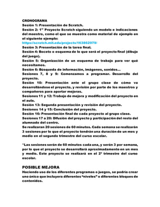 CRONOGRAMA
Sesión 1: Presentación de Scratch.
Sesión 2: 1er
Proyecto Scratch siguiendo un modelo e indicaciones
del maestro, como el que se muestra como material de ejemplo en
el siguiente ejemplo:
https://scratch.mit.edu/projects/163862979/
Sesión 3: Presentación de la tarea final.
Sesión 4: Boceto o esquema de lo que será el proyecto final (dibujo
del juego).
Sesión 5: Organización de un esquema de trabajo para ver qué
necesitamos.
Sesión 6: Búsqueda de información, imágenes, sonidos…
Sesiones 7, 8 y 9: Comenzamos a programar. Desarrollo del
proyecto.
Sesión 10: Presentación ante el grupo clase de cómo va
desarrollándose el proyecto, y revisión por parte de los maestros y
compañeros para aportar mejoras.
Sesiones 11 y 12: Trabajo de mejora y modificación del proyecto en
el aula.
Sesión 13: Segunda presentación y revisión del proyecto.
Sesiones 14 y 15: Conclusión del proyecto.
Sesión 16: Presentación final de cada proyecto al grupo clase.
Sesiones 17 a 20: Difusión del proyecto y participación del resto del
alumnado del centro.
Se realizaran 20 sesiones de 60 minutos. Cada semana se realizarán
3 sesiones por lo que el proyecto tendrán una duración de un mes y
medio en el segundo trimestre del curso escolar.
*Las sesiones serán de 60 minutos cada una, y serán 3 por semana,
por lo que el proyecto se desarrollará aproximadamente en un mes
y medio. Este proyecto se realizará en el 2º trimestre del curso
escolar.
POSIBLE MEJORA
Haciendo uso de los diferentes programas o juegos, se podría crear
uno único que incluyera diferentes “niveles” o diferentes bloques de
contenidos.
 