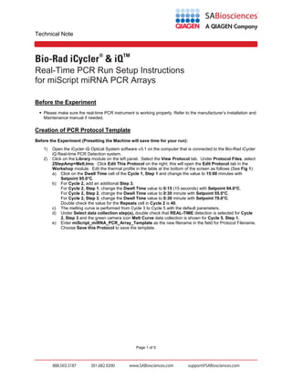Technical Note

Bio-Rad iCycler® & iQTM
Real-Time PCR Run Setup Instructions
for miScript miRNA PCR Arrays
Before the Experiment
 Please make sure the real-time PCR instrument is working properly. Refer to the manufacturer’s Installation and
Maintenance manual if needed.

Creation of PCR Protocol Template
Before the Experiment (Presetting the Machine will save time for your run):
1)
2)

Open the iCycler iQ Optical System software v3.1 on the computer that is connected to the Bio-Rad iCycler
iQ Real-time PCR Detection system.
Click on the Library module on the left panel. Select the View Protocol tab. Under Protocol Files, select
2StepAmp+Melt.tmo. Click Edit This Protocol on the right; this will open the Edit Protocol tab in the
Workshop module. Edit the thermal profile in the table at the bottom of the screen as follows (See Fig 1):
a) Click on the Dwell Time cell of the Cycle 1, Step 1 and change the value to 15:00 minutes with
Setpoint 95.0°C.
b) For Cycle 2, add an additional Step 3.
For Cycle 2, Step 1, change the Dwell Time value to 0:15 (15 seconds) with Setpoint 94.0°C.
For Cycle 2, Step 2, change the Dwell Time value to 0:30 minute with Setpoint 55.0°C.
For Cycle 2, Step 3, change the Dwell Time value to 0:30 minute with Setpoint 70.0°C.
Double check the value for the Repeats cell in Cycle 2 is 40.
c) The melting curve is performed from Cycle 3 to Cycle 5 with the default parameters.
d) Under Select data collection step(s), double check that REAL-TIME detection is selected for Cycle
2, Step 3 and the green camera icon Melt Curve data collection is shown for Cycle 5, Step 1.
e) Enter miScript_miRNA_PCR_Array_Template as the new filename in the field for Protocol Filename.
Choose Save this Protocol to save the template.

Page 1 of 5

 