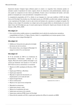 Microsoft Silverlight                                                                                                         4


     disposición deseada. Cualquier figura arbitraria puede ser creada si es requerida. Estos elementos pueden ser
     animados usando el reproductor de eventos; algunos efectos de animaciones están predeterminadas, mientras que
     otros puede ser compuestos de otros efectos pre-definidos. Eventos como el movimiento del teclado o del ratón
     pueden ser manejados por scripts personalizados o manejadores de eventos.
     La manipulación programática del UI se obtiene al usar lenguajes de scripts para modificar el DOC del objeto
     Canvas del Silverlight. Para facilitar esto, Silverlight muestra una API DOM, accesible desde cualquier lenguaje de
     scripts soportado por Silverlight, el cual en cada versión está limitada solo a ejecutarse en cualquier nevegador. Sin
     embargo, no hay widgets UI construidas. Las widgets nativas del navegador deben ser sobredestinadas en la cina del
     objeto Canvas del Silverlight para que el usuario pueda ingresar información. Soporte para formatos de datos está
     limitado a XML, POX y JSON.


     Silverlight 2.0
     • Esta versión incluye notables mejoras en compatibilidad como la adición de actualizaciones automáticas,
       compatibilidad con Firefox 3.5, Opera, Chrome y Safari 4 y compatibilidad con el sistema operativo Linux.
     • Para Linux, existe el plugin Moonlight 2.0.


     Silverlight 3.0
     • OutBrowser: Extracción de la aplicación silverlight
       del entorno de web al escritorio.
     • Para entornos linux, esta el plugin de Moonlight 3.0,
       aunque la versión 2.0 es casi funcional.


     Silverlight 4.0
     El 18 de noviembre de 2009 en la Conferencia de
     Desarrolladores Profesionales celebrada en Los
     Ángeles, Microsoft mostró al público Silverlight 4, una
     versión que finalmente sería lanzada el 15 de abril de
     2010. Entre las nuevas características se encuentran:
     • Mejoras en la RIA: paradigmas de Bussines y WFC
       RIA
     • Soporte para WebCam y Micrófono
     • Soporte para impresión
     • Mejorado el soporte del click derecho y el
       desplazamiento con la rueda del ratón
     • Soporte Google Chrome
     • Nuevas notificaciones                                                     Arquitectura de la versión 1.1.
     • Mejoras en las cajas de texto enriquecido

     •   Mejoradas las animaciones
     •   Soporte para arrastar y soltar
     •   Mejoras en el rendimiento del zoom
     •   Soporte para usar temas en los controles
     • Soporte para renderizar HTML dentro de Silverlight
     • Protección del contenido en H.264 y soporte para reproducción offline de contenido con DRM.
 