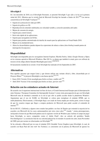 Microsoft Silverlight                                                                                                          5


     Silverlight 5
     El 2 de diciembre de 2010, en el Silverlight Firestarter, se presentó Silverlight 5 que salio a la luz en la primera
     mitad del 2011. Mientras que la versión final de Microsoft Siverligt fue lanzado a finales de 2011[26] Las nuevas
     características de Silverlight 5 incluyen:[27]
     •   Soporte de aceleración de vídeo por GPU.
     •   Soporte de gráficos en 3D.
     •   Reproducción de contenido multimedia con velocidad variable y correción automática del audio.
     •   Mejora de consumo de energía.
     •   Soporte para control remoto.
     •   Inicio más rápido de las aplicaciones.
     •   Soporte para navegadores de 64 bits.
     •   Soporte para pruebas automatizadas de interfaz de usuario para las aplicaciones en Visual Studio 2010.
     •   Mejora en la claridad del texto.
     •   Ahora los desarrolladores pueden depurar las expresiones de enlaces a datos (data-binding) usando puntos de
         interrupción (breakpoints).


     Disponibilidad
     Silverlight está disponible para los navegadores Internet Explorer, Mozilla Firefox, Safari, Google Chrome y Opera
     en los sistemas operativos Microsoft Windows, Mac OS X y se planea que también lo estará, pero con software de
     terceros (el de código abierto llamado Moonlight) para Linux.[28][29][30]
     El lanzamiento mundial de la versión 1.0 de Silverlight fue realizado el 6 de Septiembre de 2007.


     Alternativas
     Para aquellas personas que tengan Linux y que deseen utilizar una variante oficial y libre, desarrollada por el
     Proyecto Mono,[31] el proyecto Moonlight es una buena opción.[32] [33]
     • Enero 2010: Versión 2.0 de moonlight para firefox en linux. estable web [34]
     • Abril 2010: Version 3.0 de moonlight para firefox en linux. preview web [35]


     Relación con los estándares actuales de Internet
     De acuerdo con el organismo internacional sin fines de lucro, el Comité Internacional Europeo para la Interoperación
     entre Sistemas ("European Committee for Interoperable Systems") existe cierta preocupación de que con Silverlight
     Microsoft trata de introducir contenido en la red al que sólo se podría acceder desde la plataforma Windows.
     Argumentan que el uso de XAML en Silverlight se coloca para reemplazar al estándar HTML que es
     multi-plataforma. Efectivamente, si Silverlight llega a ser usado de forma amplia por mucha gente, existe el riesgo
     de que los usuarios tengan que llegar a comprar productos de Microsoft para poder acceder al contenido de
     internet.[36]
     En los EE.UU., California y algunos otros estados han pedido a un Juez de Distrito que extienda la mayoría de los
     acuerdos con Microsoft (de los casos antimonopolios) por otros cinco años,[37] citando " ciertas preocupaciones,
     incluyendo el temor de que Microsoft pudiera usar la siguiente versión de Windows para 'inclinar el campo de juego'
     hacia Silverlight, su nuevo competidor contra el Adobe Flash", dice un artículo del periódico 'Seattle
     Post-Intelligencer'. La resolución final de esa solicitud judicial fue el extender el acuerdo dos años, hasta Noviembre
     del 2009, pero por razones no relacionadas con Silverlight.[38]
     Se ha criticado a Microsoft por no usar el estándar SVG (Scalable Vector Graphics) para Silverlight, lo cual, de
     acuerdo con Ryan Paul del sitio web 'Ars Technica', es consistente con la práctica de Microsoft de ignorar los
 