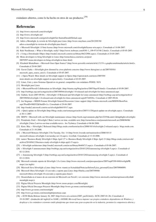 Microsoft Silverlight                                                                                                                                    6


     estándares abiertos, como lo ha hecho en otros de sus productos.[39]


     Referencias
     [1]  http:/ / www. microsoft. com/ silverlight/
     [2]  http:/ / www. silverlight. net/
     [3]  http:/ / www. microsoft. com/ getsilverlight/ Get-Started/ Install/ Default. aspx
     [4]  Adiós a Moonlight, la versión de Silverlight para Linux (http:/ / www. muylinux. com/ 2012/ 05/ 30/
         adios-a-moonlight-la-version-de-silverlight-para-linux/ )
     [5] « Microsoft Silverlight 1.0 beta license (http:/ / www. microsoft. com/ silverlight/ license-win. aspx)». Consultado el 14-06-2007.
     [6] Rafe Needleman. « What is Silverlight, really? (http:/ / www. webware. com/ 8301-1_109-9714748-2. html)». Consultado el 05-05-2007.
     [7] « Using a Downloader Object (http:/ / msdn2. microsoft. com/ en-us/ library/ bb232904. aspx)». Consultado el 25-05-2007.
     [8] Mono developers to bring Silverlight to Linux (http:/ / arstechnica. com/ news. ars/ post/
         20070507-mono-developers-to-bring-silverlight-to-linux. html)
     [9] Elizabeth Montalbano. « Microsoft Goes Open Source? (http:/ / www. pcworld. com/ article/ id,131331-c,graphicsmultimedia/ article. html)».
         Consultado el 29-04-2007.
     [10] Gavin Clarke. « Silverlight glow dimmed by cross-platform concerns (http:/ / www. theregister. co. uk/ 2007/ 05/ 01/
         microsoft_open_source_mix/ )». Consultado el 05-05-2007.
     [11] « Opera Watch: More details on Silverlight support in Opera (http:/ / operawatch. com/ news/ 2007/ 05/
         more-details-on-silverlight-support-in-opera. html)». Consultado el 02-05-2007.
     [12] Linux, Unix y otros Sistemas Operativos en general, compatibles con estándares POSIX / SUS
     [13] Moonlight para Linux
     [14] « Microsoft/Novell Collaboration on Silverlight. (http:/ / tirania. org/ blog/ archive/ 2007/ Sep-05. html)». Consultado el 05-09-2007.
     [15] http:/ / weblogs. asp. net/ scottgu/ archive/ 2007/ 09/ 04/ silverlight-1-0-released-and-silverlight-for-linux-announced. aspx
     [16] Guthrie, Scott (2007-09-04). « Silverlight 1.0 Released and Silverlight for Linux announced (http:/ / weblogs. asp. net/ scottgu/ archive/
         2007/ 09/ 04/ silverlight-1-0-released-and-silverlight-for-linux-announced. aspx#3744920)». Consultado el 2007-09-04.
     [17] Joe Stegman. « MSDN Forums Silverlight General Discussion: Linux support (http:/ / forums. microsoft. com/ MSDN/ ShowPost.
         aspx?PostID=988552& SiteID=1)». Consultado el 29-04-2007.
     [18] http:/ / msdn2. microsoft. com/ en-us/ silverlight/ bb419317. aspx
     [19] « Quick update on Silverlight (http:/ / blogs. msdn. com/ somasegar/ archive/ 2007/ 11/ 29/ quick-update-on-silverlight. aspx)». Consultado
         el 30-11-2007.
     [20] MSFN – Microsoft rolls out Silverlight maintenance release (http:/ / msfn. org/ comments. php?id=22255& catid=1& highlight=silverlight)
     [21] Protalinski, Emil. « Silverlight 2 Beta 2 arrives on time, available now (http:/ / arstechnica. com/ journals/ microsoft. ars/ 2008/ 06/ 06/
         silverlight-2-beta-2-arrives-on-time-available-now)». Ars Technica. Consultado el 06-06-2008.
     [22] Knor, Max. « Silverlight 2 Released (http:/ / blogs. msdn. com/ knom/ archive/ 2008/ 10/ 14/ silverlight-2-released. aspx)». blogs.msdn.com.
         Consultado el 21-10-2008.
     [23] « Microsoft Releases Silverlight 2 On Tuesday, Oct. 14 (http:/ / www. liveside. net/ main/ archive/ 2008/ 10/ 13/
         microsoft-releases-silverlight-2-on-tuesday-oct-14. aspx)». LiveSide. Consultado el 13-10-2008.
     [24] name="Business-Ready Silverlight 4 Ships April 15">« Business-Ready Silverlight 4 Ships April 15 (http:/ / blogs. msdn. com/ usisvde/
         archive/ 2010/ 04/ 13/ business-ready-silverlight-4-ships-april-15. aspx)».
     [25] « Silverlight architecture (http:/ / msdn2. microsoft. com/ en-us/ library/ bb404713. aspx)». Consultado el 05-06-2007.
     [26] « Silverlight 5 announcement (http:/ / weblogs. asp. net/ scottgu/ archive/ 2010/ 12/ 02/ announcing-silverlight-5. aspx)». Consultado el
         02-12-2010.
     [27] « Announcing Silverlight 5 (http:/ / weblogs. asp. net/ scottgu/ archive/ 2010/ 12/ 02/ announcing-silverlight-5. aspx)». Consultado el
         03-12-2010.
     [28] Microsoft extiende soporte de Silverlight 1.0 a Linux (http:/ / www. microsoft. com/ presspass/ press/ 2007/ sep07/ 09-04SilverlightPR.
         mspx) (en inglés)
     [29] Microsoft lleva Silverlight a Linux (http:/ / www. vnunet. es/ Actualidad/ Noticias/ InformÃ¡tica_personal/ Linux/ 20070906009)
     [30] Microsoft libera Silverlight 1.0 con todo y soporte para Linux (http:/ / bitelia. com/ 2007/ 09/ 06/
         microsoft-libera-silverlight-10-con-todo-y-soporte-para-linux/ )
     [31] Desarrollada en el marco de un convenio de Microsoft con Novell ( ver convenio (http:/ / www. microsoft. com/ interop/ msnovellcollab/
         moonlight. mspx))
     [32] Página Oficial Proyecto Moonlight (http:/ / www. mono-project. com/ Moonlight)
     [33] Página Oficial Descargas Proyecto Moonlight (http:/ / www. go-mono. com/ moonlight/ )
     [34] http:/ / www. go-mono. com/ moonlight/
     [35] http:/ / www. go-mono. com/ moonlight/ prerelease. aspx
     [36] « ECIS Media Release January 26, 2007 (http:/ / www. ecis. eu/ news/ 2007_jan26. html)». ECIS (2007-01-26). Consultado el
         19-10-2007. «[traducido del inglés]Con XAML y OOXML Microsoft busca imponer sus propios estándares dependientes de Windows, y
         desplazar a los estándares existentes multi-plataforma que tienen una gran aceptación en la industria, permiten la competencia abierta y
 