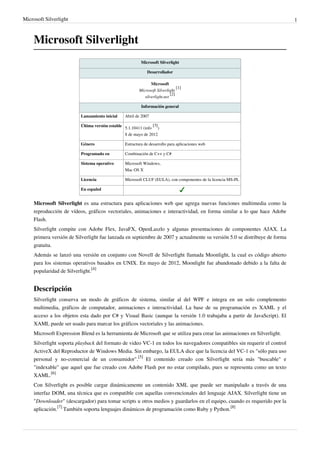 Microsoft Silverlight                                                                                                       1



     Microsoft Silverlight
                                                           Microsoft Silverlight

                                                              Desarrollador

                                                                 Microsoft
                                                                                 [1]
                                                          Microsoft Silverlight
                                                                             [2]
                                                             silverlight.net

                                                           Información general

                          Lanzamiento inicial     Abril de 2007

                          Última versión estable 5.1.10411 (info [3])

                                                 8 de mayo de 2012

                          Género                  Estructura de desarrollo para aplicaciones web

                          Programado en           Combinación de C++ y C#

                          Sistema operativo       Microsoft Windows,
                                                  Mac OS X

                          Licencia                Microsoft CLUF (EULA), con componentes de la licencia MS-PL

                          En español


     Microsoft Silverlight es una estructura para aplicaciones web que agrega nuevas funciones multimedia como la
     reproducción de vídeos, gráficos vectoriales, animaciones e interactividad, en forma similar a lo que hace Adobe
     Flash.
     Silverlight compite con Adobe Flex, JavaFX, OpenLaszlo y algunas presentaciones de componentes AJAX. La
     primera versión de Silverlight fue lanzada en septiembre de 2007 y actualmente su versión 5.0 se distribuye de forma
     gratuita.
     Además se lanzó una versión en conjunto con Novell de Silverlight llamada Moonlight, la cual es código abierto
     para los sistemas operativos basados en UNIX. En mayo de 2012, Moonlight fue abandonado debido a la falta de
     popularidad de Silverlight.[4]


     Descripción
     Silverlight conserva un modo de gráficos de sistema, similar al del WPF e integra en un solo complemento
     multimedia, gráficos de computador, animaciones e interactividad. La base de su programación es XAML y el
     acceso a los objetos esta dado por C# y Visual Basic (aunque la versión 1.0 trabajaba a partir de JavaScript). El
     XAML puede ser usado para marcar los gráficos vectoriales y las animaciones.
     Microsoft Expression Blend es la herramienta de Microsoft que se utiliza para crear las animaciones en Silverlight.
     Silverlight soporta playback del formato de video VC-1 en todos los navegadores compatibles sin requerir el control
     ActiveX del Reproductor de Windows Media. Sin embargo, la EULA dice que la licencia del VC-1 es "sólo para uso
     personal y no-comercial de un consumidor".[5] El contenido creado con Silverlight sería más "buscable" e
     "indexable" que aquel que fue creado con Adobe Flash por no estar compilado, pues se representa como un texto
     XAML.[6]
     Con Silverlight es posible cargar dinámicamente un contenido XML que puede ser manipulado a través de una
     interfaz DOM, una técnica que es compatible con aquellas convencionales del lenguaje AJAX. Silverlight tiene un
     "Downloader" (descargador) para tomar scripts u otros medios y guardarlos en el equipo, cuando es requerido por la
     aplicación.[7] También soporta lenguajes dinámicos de programación como Ruby y Python.[8]
 