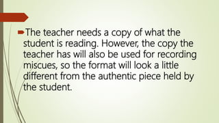 The teacher needs a copy of what the
student is reading. However, the copy the
teacher has will also be used for recording
miscues, so the format will look a little
different from the authentic piece held by
the student.
 