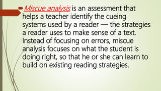 Miscue analysis is an assessment that
helps a teacher identify the cueing
systems used by a reader — the strategies
a reader uses to make sense of a text.
Instead of focusing on errors, miscue
analysis focuses on what the student is
doing right, so that he or she can learn to
build on existing reading strategies.
 
