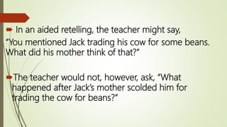  In an aided retelling, the teacher might say,
“You mentioned Jack trading his cow for some beans.
What did his mother think of that?”
The teacher would not, however, ask, “What
happened after Jack’s mother scolded him for
trading the cow for beans?”
 