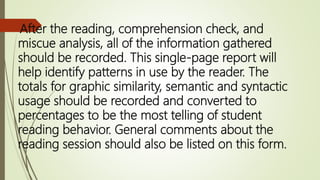 After the reading, comprehension check, and
miscue analysis, all of the information gathered
should be recorded. This single-page report will
help identify patterns in use by the reader. The
totals for graphic similarity, semantic and syntactic
usage should be recorded and converted to
percentages to be the most telling of student
reading behavior. General comments about the
reading session should also be listed on this form.
 