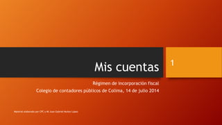 Mis cuentas
Régimen de incorporación fiscal
Colegio de contadores públicos de Colima, 14 de julio 2014
1
Material elaborado por CPC y MI Juan Gabriel Muñoz López
 