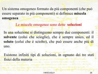 I MISCUGLI1 Le miscele omogenee sono dette  soluzioni Un sistema omogeneo formato da più componenti (che può essere separato in più componenti) si definisce  miscela omogenea In una soluzione si distinguono sempre due componenti: il  solvente  (colui che scioglie), che è sempre unico, ed il  soluto  (colui che è sciolto), che può essere anche più di uno. Esistono infiniti tipi di soluzioni, in ognuno dei tre stati fisici della materia 