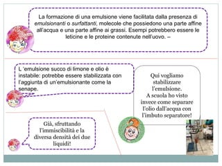 La formazione di una emulsione viene facilitata dalla presenza di 
emulsionanti o surfattanti, molecole che possiedono una parte affine 
all’acqua e una parte affine ai grassi. Esempi potrebbero essere le 
leticine e le proteine contenute nell’uovo. – 
L ‘emulsione succo di limone e olio è 
instabile: potrebbe essere stabilizzata con 
l’aggiunta di un’emulsionante come la 
senape. 
Qui vogliamo 
stabilizzare 
l’emulsione. 
A scuola ho visto 
invece come separare 
l’olio dall’acqua con 
l’imbuto separatore! 
Già, sfruttando 
l’immiscibilità e la 
diversa densità dei due 
liquidi! 
 