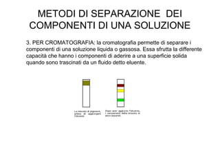 METODI DI SEPARAZIONE DEI
 COMPONENTI DI UNA SOLUZIONE
3. PER CROMATOGRAFIA: la cromatografia permette di separare i
componenti di una soluzione liquida o gassosa. Essa sfrutta la differente
capacità che hanno i componenti di aderire a una superficie solida
quando sono trascinati da un fluido detto eluente.
 