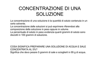 CONCENTRAZIONE DI UNA
             SOLUZIONE
La concentrazione di una soluzione è la quantità di soluto contenuta in un
certo solvente.
La concentrazione delle soluzioni si può esprimere riferendosi alla
composizione della soluzione in peso oppure in volume.
La percentuale di soluto in peso evidenzia quanti grammi di soluto sono
disciolti in 100 grammi di soluzione.



COSA SIGNIFICA PREPARARE UNA SOLUZIONE DI ACQUA E SALE
CONCENTRATA AL 5%?
Significa che devo pesare 5 grammi di sale e scioglierli in 95 g di acqua.
 