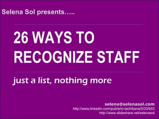 26 WAYS TO
RECOGNIZE STAFF
Selena Sol presents…..
selena@selenasol.com
http://www.linkedin.com/pub/eric-tachibana/0/33/b53
http://www.slideshare.net/selenasol
just a list, nothing more
 