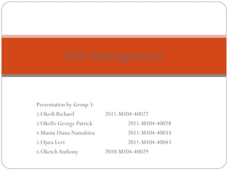 Risk Management


Presentation by Group 3:
2.Okedi Richard            2011-M104-40027
3.Okello George Patrick            2011-M104-40028
4.Musisi Diana Namubiru            2011-M104-40033
5.Ojara Levi                       2011-M104-40043
6.Oketch Anthony           2010-M104-40029
 