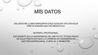 MIS DATOS
SALUDOS ME LLAMO MARGARITA CRUZ AGUILAR VIVO EN AGUA
PRIETA SONORA NACÍ EN MÉXICO D.F.
MI PERFIL PROFESIONAL:
ESTUDIANTE EN LA UNIVERSIDAD DEL INSTITUTO TECNOLÓGICO
DE AGUA PRIETA ESTUDIO LA CARRERA DE INGENIERÍA EN
GESTIÓN EMPRESARIAL CURSO EL 5 SEMESTRE.