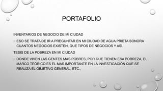 PORTAFOLIO
INVENTARIOS DE NEGOCIO DE MI CIUDAD
• ESO SE TRATA DE IR A PREGUNTAR EN MI CIUDAD DE AGUA PRIETA SONORA
CUANTOS NEGOCIOS EXISTEN, QUE TIPOS DE NEGOCIOS Y ASÍ.
TESIS DE LA POBREZA EN MI CIUDAD
• DONDE VIVEN LAS GENTES MAS POBRES, POR QUE TIENEN ESA POBREZA, EL
MARCO TEÓRICO ES EL MAS IMPORTANTE EN LA INVESTIGACIÓN QUE SE
REALIZA EL OBJETIVO GENERAL, ETC.,