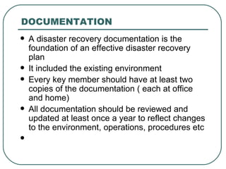 DOCUMENTATION A disaster recovery documentation is the foundation of an effective disaster recovery plan It included the existing environment Every key member should have at least two copies of the documentation ( each at office and home) All documentation should be reviewed and updated at least once a year to reflect changes to the environment, operations, procedures etc 