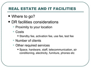 REAL ESTATE AND IT FACILITIES Where to go? DR facilities considerations Proximity to your location Costs Standby fee, activation fee, use fee, test fee Number of clients Other required services Space, hardware, staff, telecommunication, air conditioning, electricity, furniture, phones etc 