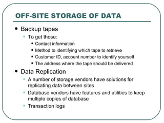 OFF-SITE STORAGE OF DATA Backup tapes To get those: Contact information Method to identifying which tape to retrieve Customer ID, account number to identify yourself The address where the tape should be delivered Data Replication A number of storage vendors have solutions for replicating data between sites Database vendors have features and utilities to keep multiple copies of database Transaction logs 