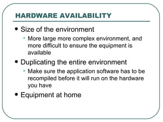 HARDWARE AVAILABILITY Size of the environment More large more complex environment, and more difficult to ensure the equipment is available Duplicating the entire environment Make sure the application software has to be recompiled before it will run on the hardware you have Equipment at home 