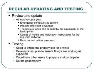 REGULAR UPDATING AND TESTING Review and update At least once a year Emergency contact list is current Internal safety net is working The backup tapes can be read by the equipment at the backup site Copies of media and installation instructions for the requisite software Have current critical password Testing Need to offline the primary site for a while Develop a test plan to ensure things are working as expected Coordinate other users to prepare and participate Do the post mortem  