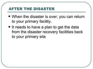 AFTER THE DISASTER When the disaster is over, you can return to your primary facility.  It needs to have a plan to get the data from the disaster recovery facilities back to your primary site 