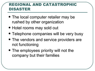 REGIONAL AND CATASTROPHIC DISASTER The local computer retailer may be rushed by other organization Hotel rooms may sold out Telephone companies will be very busy The vendors and service providers are not functioning The employees priority will not the company but their families 