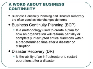 A WORD ABOUT BUSINESS CONTINUITY  Business Continuity Planning and Disaster Recovery are often used as interchangeable terms Business Continuity Planning (BCP) Is a methodology used to create a plan for how an organization will resume partially or completely interrupted critical functions within a predetermined time after a disaster or disruption Disaster Recovery (DR) Is the ability of an infrastructure to restart operations after a disaster 