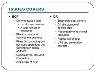 ISSUES COVERS BCP Communication plan List of phone numbers A large number of employees Place to meet and continue the business Plans for continuing key business operations and working with critical partners Copies of vital files and information Availability of cash DR Secondary data centers Off site storage of backup tape Redundancy of technical resources Replication of data UPS and generation solution 