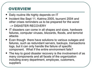 OVERVIEW Daily routine life highly depends on IT Incident like Sept 11, Katrina 2005, tsunami 2004 and other crises reminders us to be prepared for the worst   – > DISASTER RECOVERY  IT disasters can come in all shapes and sizes, hardware failures, computer viruses, blizzards, floods, and terrorist attacks Even though  there have solutions to various outages and failures, such as redundant servers, backups, transactions logs, but it can only handle the failure of specific component.  What if the entire environment fails? The key to good disaster recovery is the involvement of as many components and all facets of the organization including every department, employee, customers, suppliers  